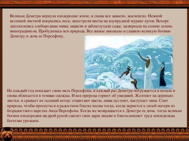 Великая Деметра вернула плодородие земле, и снова все зацвело, зазеленело. Нежной весенней листвой покрылись леса; запестрели цветы на изумрудной мураве лугов. Вскоре заколосились хлебородные нивы; зацвели и заблагоухали сады; засверкала на солнце зелень виноградников. Пробудилась вся природа, Все живое ликовало и славило великую богиню Деметру и дочь ее Персефону. Но каждый год покидает свою мать Персефона, и каждый раз Деметра погружается в печаль и снова облекается в темные одежды. И вся природа горюет об ушедшей. Желтеют на деревьях листья, и срывает их осенний ветер; отцветают цветы, нивы пустеют, наступает зима. Спит природа, чтобы проснуться в радостном блеске весны тогда, когда вернется к своей матери из безрадостного царства Аида Персефона. Когда же возвращается к Деметре ее дочь, тогда великая богиня плодородия щедрой рукой сыплет свои дары людям и благословляет труд земледельца богатым урожаем. 