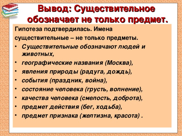 Вывод: Существительное обозначает не только предмет.   Гипотеза подтвердилась. Имена существительные – не только предметы. Существительные обозначают людей и животных, географические названия (Москва), явления природы (радуга, дождь), события (праздник, война), состояние человека (грусть, волнение), качества человека (смелость, доброта), предмет действия (бег, ходьба), предмет признака (желтизна, красота) .   