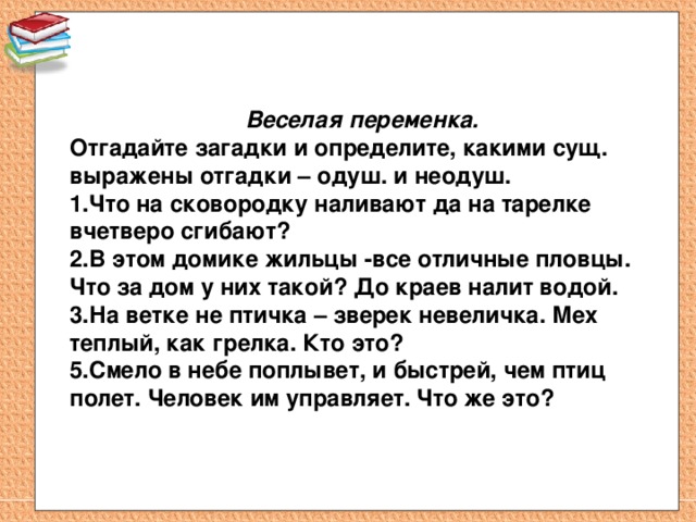 Веселая переменка. Отгадайте загадки и определите, какими сущ. выражены отгадки – одуш. и неодуш. 1.Что на сковородку наливают да на тарелке вчетверо сгибают? 2.В этом домике жильцы -все отличные пловцы. Что за дом у них такой? До краев налит водой. 3.На ветке не птичка – зверек невеличка. Мех теплый, как грелка. Кто это? 5.Смело в небе поплывет, и быстрей, чем птиц полет. Человек им управляет. Что же это? 