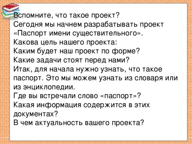 Вспомните, что такое проект? Сегодня мы начнем разрабатывать проект «Паспорт имени существительного». Какова цель нашего проекта: Каким будет наш проект по форме? Какие задачи стоят перед нами? Итак, для начала нужно узнать, что такое паспорт. Это мы можем узнать из словаря или из энциклопедии. Где вы встречали слово «паспорт»? Какая информация содержится в этих документах? В чем актуальность вашего проекта? 