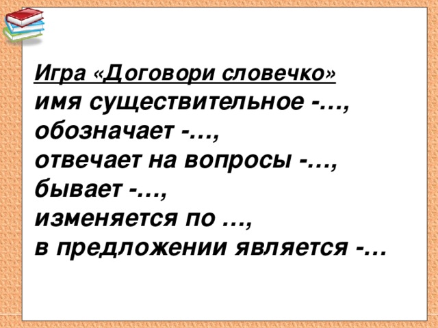 Игра «Договори словечко»  имя существительное -…,  обозначает -…,  отвечает на вопросы -…,  бывает -…, изменяется по …,  в предложении является -… 