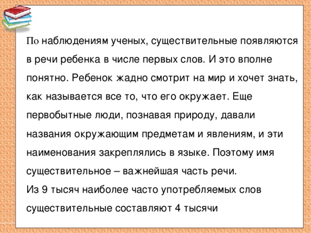 По наблюдениям ученых, существительные появляются в речи ребенка в числе первых слов. И это вполне понятно. Ребенок жадно смотрит на мир и хочет знать, как называется все то, что его окружает. Еще первобытные люди, познавая природу, давали названия окружающим предметам и явлениям, и эти наименования закреплялись в языке. Поэтому имя существительное – важнейшая часть речи. Из 9 тысяч наиболее часто употребляемых слов существительные составляют 4 тысячи  