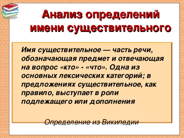   Анализ определений имени существительного     Имя существительное — часть речи, обозначающая предмет и отвечающая на вопрос «кто» - «что». Одна из основных лексических категорий; в предложениях существительное, как правило, выступает в роли подлежащего или дополнения   Определение из Википедии  