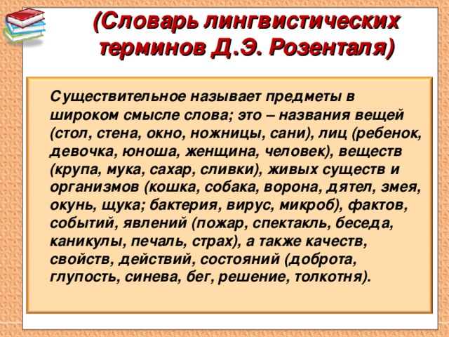 (Словарь лингвистических терминов Д.Э. Розенталя)    Существительное называет предметы в широком смысле слова; это – названия вещей (стол, стена, окно, ножницы, сани), лиц (ребенок, девочка, юноша, женщина, человек), веществ (крупа, мука, сахар, сливки), живых существ и организмов (кошка, собака, ворона, дятел, змея, окунь, щука; бактерия, вирус, микроб), фактов, событий, явлений (пожар, спектакль, беседа, каникулы, печаль, страх), а также качеств, свойств, действий, состояний (доброта, глупость, синева, бег, решение, толкотня).  