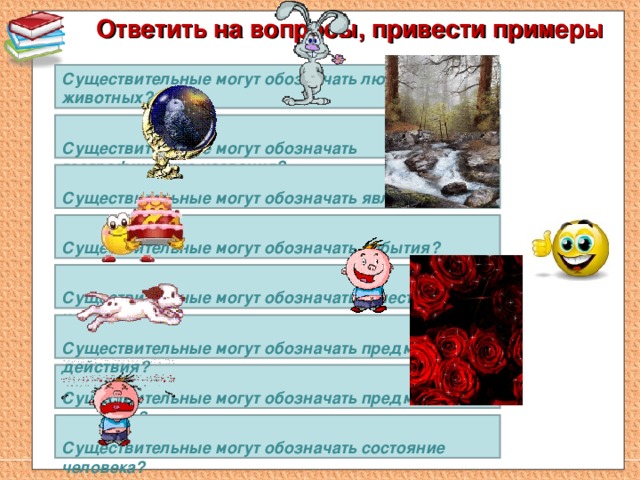 Ответить на вопросы, привести примеры   Существительные могут обозначать людей и животных?  Существительные могут обозначать географические названия?   Существительные могут обозначать явления природы?   Существительные могут обозначать события?   Существительные могут обозначать качества человека?     Существительные могут обозначать предмет действия?   Существительные могут обозначать предмет признака?   Существительные могут обозначать состояние человека?  