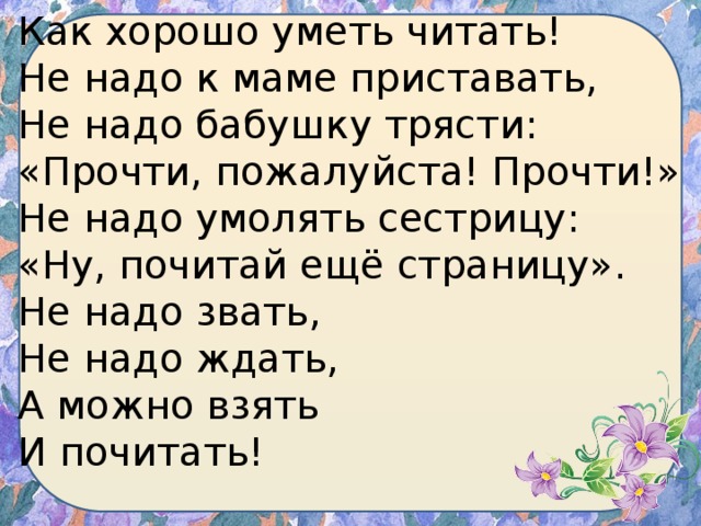 Как хорошо уметь читать!  Не надо к маме приставать,  Не надо бабушку трясти:  «Прочти, пожалуйста! Прочти!»  Не надо умолять сестрицу:  «Ну, почитай ещё страницу».  Не надо звать,  Не надо ждать,  А можно взять  И почитать! 