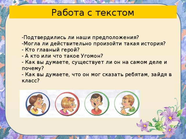 Работа с текстом -Подтвердились ли наши предположения? -Могла ли действительно произойти такая история? - Кто главный герой? - А кто или что такое Угомон? - Как вы думаете, существует ли он на самом деле и почему? - Как вы думаете, что он мог сказать ребятам, зайдя в класс? 