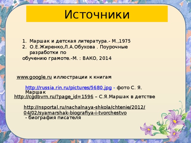 Источники Маршак и детская литература.- М.,1975 2. О.Е.Жиренко,Л.А.Обухова . Поурочные разработки по обучению грамоте.-М. : ВАКО, 2014 www.google.ru  иллюстрации к книгам http://russia.rin.ru/pictures/5680.jpg  - фото С. Я. Маршак http://cgdbvrn.ru/?page_id=1596 – С.Я.Маршак в детстве http://nsportal.ru/nachalnaya-shkola/chtenie/2012/04/02/syamarshak-biografiya-i-tvorchestvo  - биография писателя 