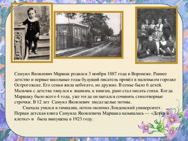 Самуил Яковлевич Маршак родился 3 ноября 1887 года в Воронеже. Раннее детство и первые школьные годы будущий писатель провёл в маленьком городке Острогожске. Его семья жила небогато, но дружно. В семье было 6 детей.  Мальчик с детства тянулся к знаниям, к книгам, рано стал писать стихи. Когда Маршаку было всего 4 года, уже тогда он пытался сочинять стихотворные строчки. В 12 лет Самуил Яковлевич писал целые поэмы.  Сначала учился в гимназии, потом окончил Лондонский университет. Первая детская книга Самуила Яковлевича Маршака называлась — «Детки в клетке» и была выпущена в 1923 году. 