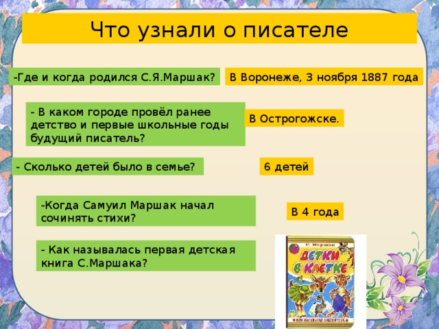 Что узнали о писателе -Где и когда родился С.Я.Маршак? В Воронеже, 3 ноября 1887 года - В каком городе провёл ранее детство и первые школьные годы будущий писатель? В Острогожске. - Сколько детей было в семье? 6 детей -Когда Самуил Маршак начал сочинять стихи? В 4 года - Как называлась первая детская книга С.Маршака? 