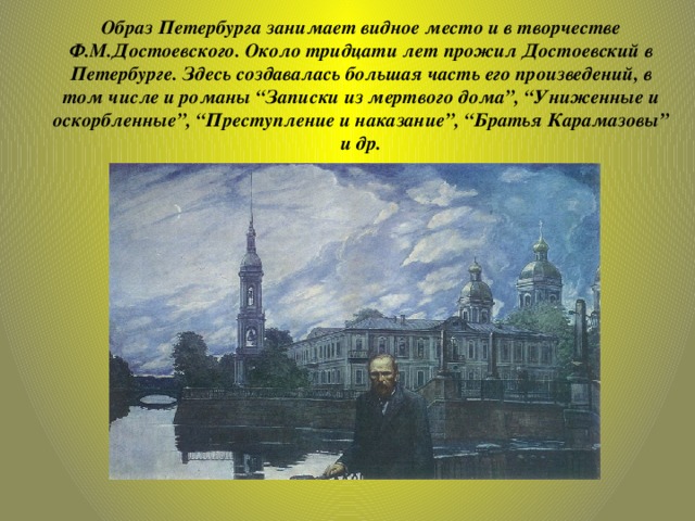 Образ Петербурга занимает видное место и в творчестве Ф.М.Достоевского. Около тридцати лет прожил Достоевский в Петербурге. Здесь создавалась большая часть его произведений, в том числе и романы “Записки из мертвого дома”, “Униженные и оскорбленные”, “Преступление и наказание”, “Братья Карамазовы”  и др.   