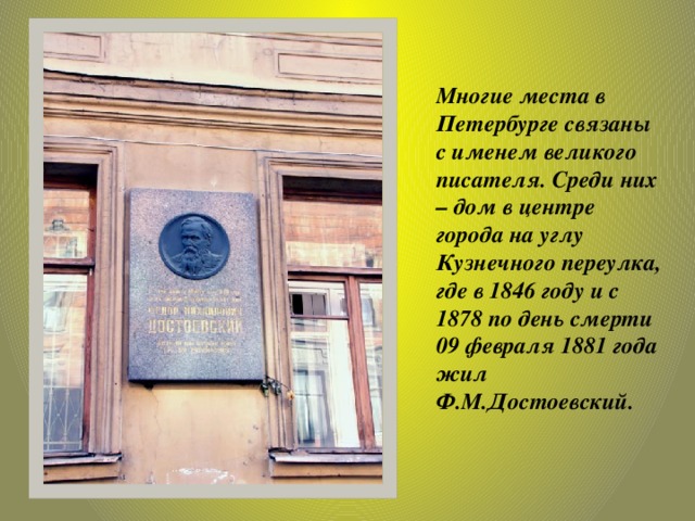 Многие места в Петербурге связаны с именем великого писателя. Среди них – дом в центре города на углу Кузнечного переулка, где в 1846 году и с 1878 по день смерти 09 февраля 1881 года жил Ф.М.Достоевский.   