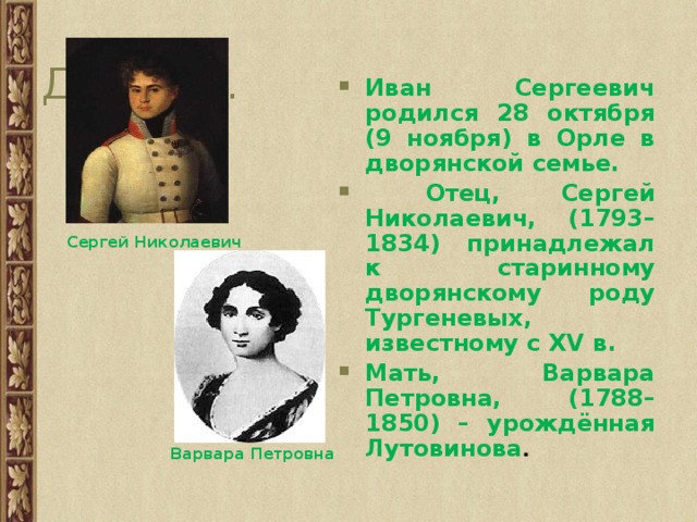 Детство. Иван Сергеевич родился 28 октября (9 ноября) в Орле в дворянской семье.  Отец, Сергей Николаевич, (1793–1834) принадлежал к старинному дворянскому роду Тургеневых, известному с XV в. Мать, Варвара Петровна, (1788–1850) – урождённая Лутовинова . Сергей Николаевич Варвара Петровна 