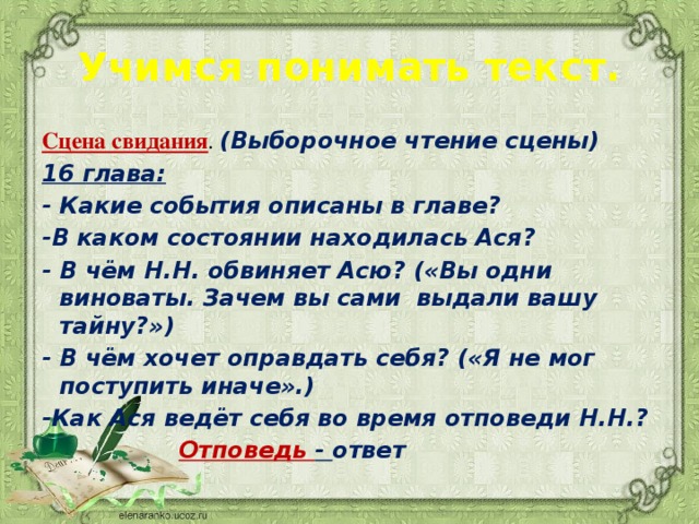 Учимся понимать текст. Сцена свидания . (Выборочное чтение сцены) 16 глава: - Какие события описаны в главе? -В каком состоянии находилась Ася? - В чём Н.Н. обвиняет Асю? («Вы одни виноваты. Зачем вы сами выдали вашу тайну?») - В чём хочет оправдать себя? («Я не мог поступить иначе».) -Как Ася ведёт себя во время отповеди Н.Н.?  Отповедь - ответ 