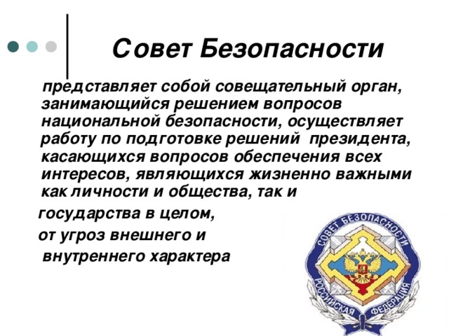 Совет Безопасности  представляет собой совещательный орган, занимающийся решением вопросов национальной безопасности, осуществляет работу по подготовке решений президента, касающихся вопросов обеспечения всех интересов, являющихся жизненно важными как личности и общества, так и  государства в целом,  от угроз внешнего и  внутреннего характера 