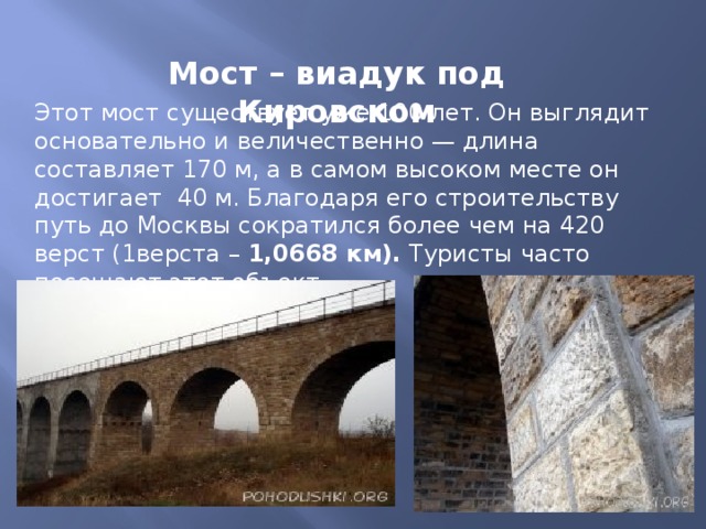 Мост – виадук под Кировском Этот мост существует уже 100 лет. Он выглядит основательно и величественно — длина составляет 170 м, а в самом высоком месте он достигает 40 м. Благодаря его строительству путь до Москвы сократился более чем на 420 верст (1верста – 1,0668 км). Туристы часто посещают этот объект.  