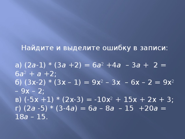 Найдите и выделите ошибку в записи: а) (2 а -1) * (3 а +2) = 6 а 2 +4 а – 3 а + 2 = 6 а 2 + а +2; б) (3х-2) * (3х – 1) = 9х 2 – 3х – 6х – 2 = 9х 2 – 9х – 2; в) (-5х +1) * (2х-3) = -10х 2 + 15х + 2х + 3; г) (2 а -5) * (3-4 а ) = 6 а – 8 а – 15 +20 а = 18 а – 15. 