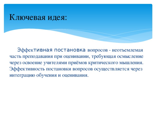 Ключевая идея:  Э ффек тивная постановка вопросов - неотъемлемая часть преподавания при оценивании, требующая осмысление через освоение учителями приёмов критического мышления. Эффективность постановки вопросов осуществляется через интеграцию обучения и оценивания. 