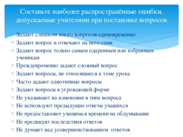 Составьте наиболее распространённые ошибки, допускаемые учителями при постановке вопросов   Задают слишком много вопросов единовременно Задают вопрос и отвечают на него сами Задают вопрос только самым одаренным или избранным ученикам Преждевременно задают сложный вопрос Задают вопросы, не относящиеся к теме урока Часто задают однотипные вопросы Задают вопросы в угрожающей форме Не указывают на изменения в типе вопроса Не используют предыдущие ответы учащихся Не предоставляют учащимся времени на обдумывание Не предвидят последствия ответов Не думают над усовершенствованием ответов 