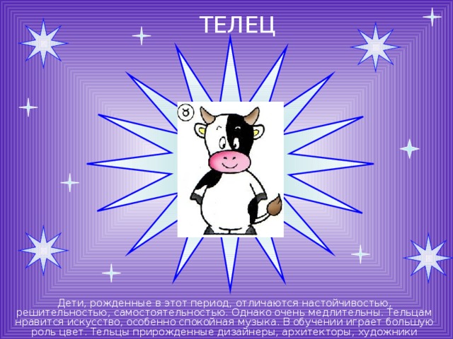 ТЕЛЕЦ Дети, рожденные в этот период, отличаются настойчивостью, решительностью, самостоятельностью. Однако очень медлительны. Тельцам нравится искусство, особенно спокойная музыка. В обучении играет большую роль цвет. Тельцы прирожденные дизайнеры, архитекторы, художники 