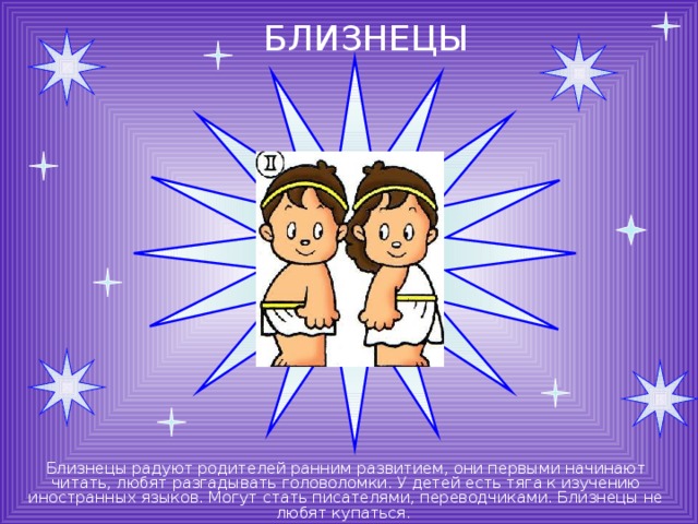 БЛИЗНЕЦЫ Близнецы радуют родителей ранним развитием, они первыми начинают читать, любят разгадывать головоломки. У детей есть тяга к изучению иностранных языков. Могут стать писателями, переводчиками. Близнецы не любят купаться. 