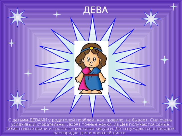 ДЕВА С детьми-ДЕВАМИ у родителей проблем, как правило, не бывает. Они очень усидчивы и старательны. Любят точные науки, из Дев получаются самые талантливые врачи и просто гениальные хирурги. Дети нуждаются в твердом распорядке дня и хорошей диете. 