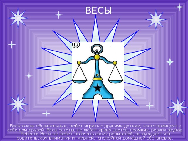 ВЕСЫ Весы очень общительные, любит играть с другими детьми, часто приводят к себе дом друзей. Весы эстеты, не любят ярких цветов, громких, резких звуков. Ребенок Весы не любит огорчать своих родителей, он нуждается в родительском внимании и мирной, спокойной домашней обстановке. 