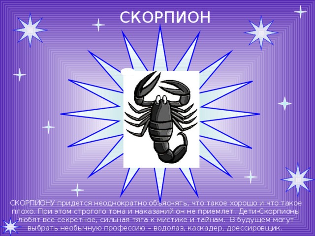 СКОРПИОН СКОРПИОНУ придется неоднократно объяснять, что такое хорошо и что такое плохо. При этом строгого тона и наказаний он не приемлет. Дети-Скорпионы любят все секретное, сильная тяга к мистике и тайнам. В будущем могут выбрать необычную профессию – водолаз, каскадер, дрессировщик. 