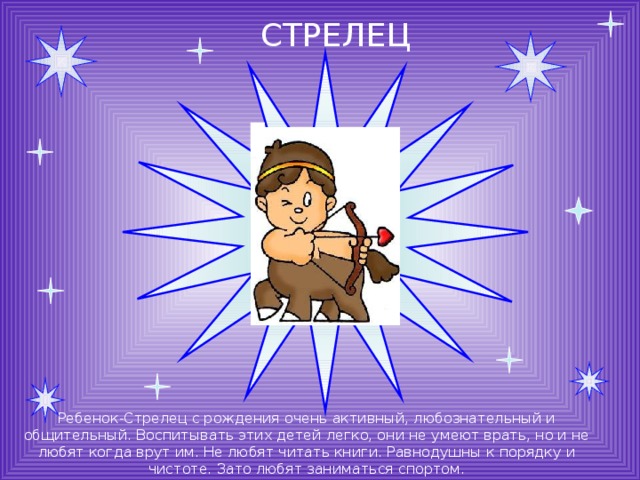 СТРЕЛЕЦ Ребенок-Стрелец с рождения очень активный, любознательный и общительный. Воспитывать этих детей легко, они не умеют врать, но и не любят когда врут им. Не любят читать книги. Равнодушны к порядку и чистоте. Зато любят заниматься спортом. 