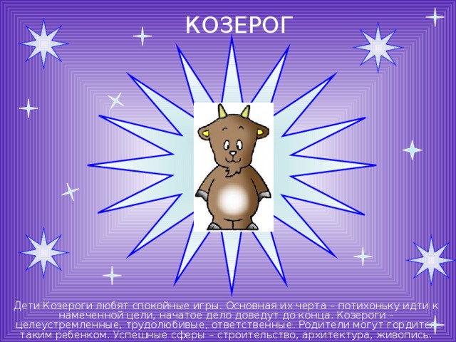 КОЗЕРОГ Дети Козероги любят спокойные игры. Основная их черта – потихоньку идти к намеченной цели, начатое дело доведут до конца. Козероги - целеустремленные, трудолюбивые, ответственные. Родители могут гордится таким ребенком. Успешные сферы – строительство, архитектура, живопись. 