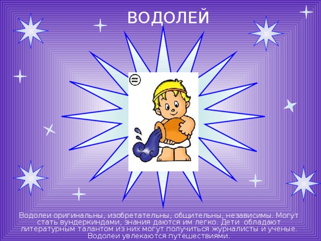 ВОДОЛЕЙ Водолеи оригинальны, изобретательны, общительны, независимы. Могут стать вундеркиндами, знания даются им легко. Дети обладают литературным талантом из них могут получиться журналисты и ученые. Водолеи увлекаются путешествиями. 