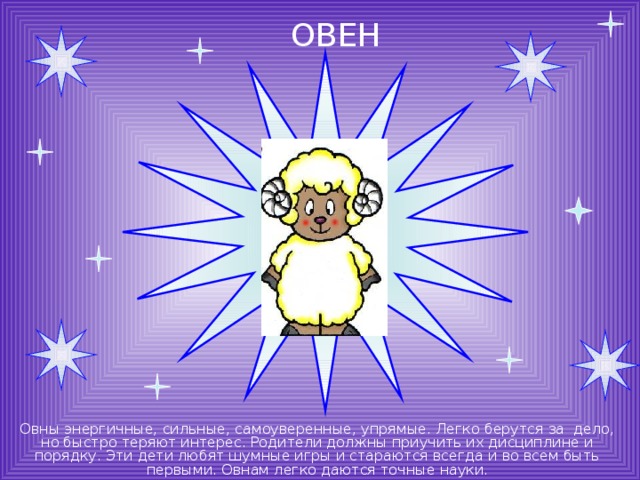 ОВЕН Овны энергичные, сильные, самоуверенные, упрямые. Легко берутся за дело, но быстро теряют интерес. Родители должны приучить их дисциплине и порядку. Эти дети любят шумные игры и стараются всегда и во всем быть первыми. Овнам легко даются точные науки. 