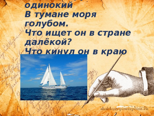   Белеет парус одинокий  В тумане моря голубом.  Что ищет он в стране далёкой?  Что кинул он в краю родном? 