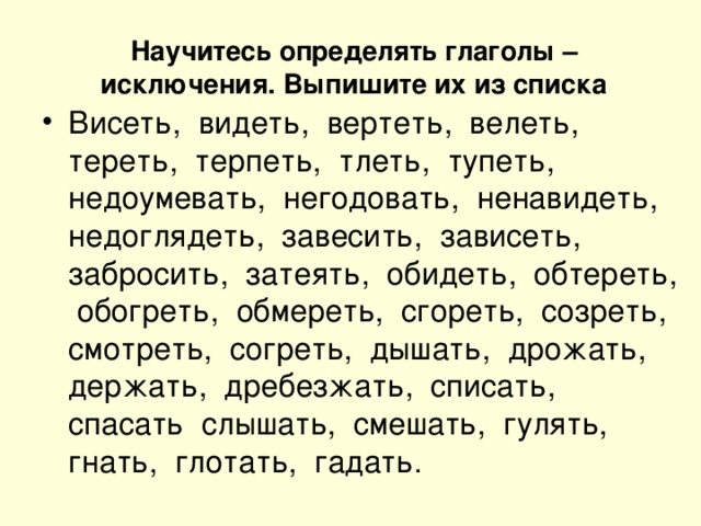 Научитесь определять глаголы – исключения. Выпишите их из списка Висеть, видеть, вертеть, велеть, тереть, терпеть, тлеть, тупеть, недоумевать, негодовать, ненавидеть, недоглядеть, завесить, зависеть, забросить, затеять, обидеть, обтереть, обогреть, обмереть, сгореть, созреть, смотреть, согреть, дышать, дрожать, держать, дребезжать, списать, спасать слышать, смешать, гулять, гнать, глотать, гадать.  