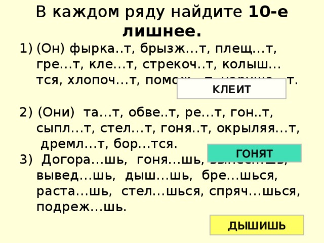 В каждом ряду найдите 10-е лишнее. (Он) фырка..т, брызж…т, плещ…т, гре…т, кле…т, стрекоч..т, колыш…тся, хлопоч…т, помож…т, наруша…т. 2) (Они) та…т, обве..т, ре…т, гон..т, сыпл…т, стел…т, гоня..т, окрыляя…т, дремл…т, бор…тся. 3) Догора…шь, гоня…шь, вынес…шь, вывед…шь, дыш…шь, бре…шься, раста…шь, стел…шься, спряч…шься, подреж…шь. КЛЕИТ ГОНЯТ ДЫШИШЬ