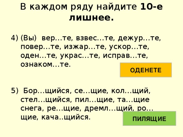 В каждом ряду найдите 10-е лишнее. (Вы) вер…те, взвес…те, дежур…те, повер…те, изжар…те, ускор…те, оден…те, украс…те, исправ…те, ознаком…те. 5) Бор…щийся, се…щие, кол…щий, стел…щийся, пил…щие, та…щие снега, ре…щие, дремл…щий, ро…щие, кача..щийся. ОДЕНЕТЕ ПИЛЯЩИЕ