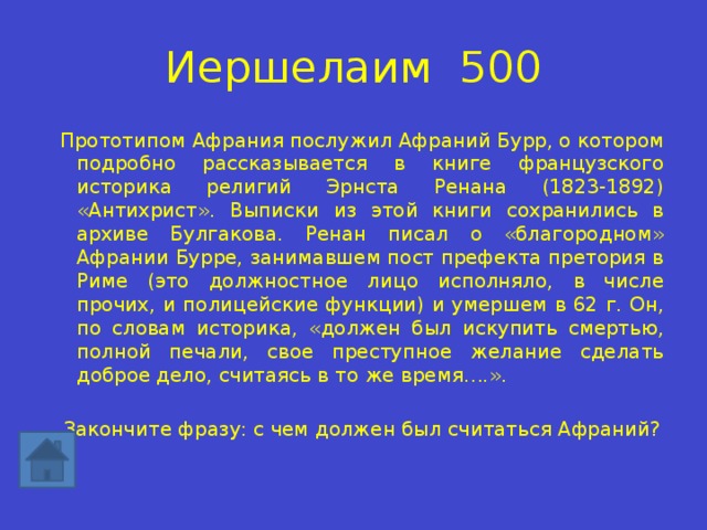 Иершелаим 500 Прототипом Афрания послужил Афраний Бурр, о котором подробно рассказывается в книге французского историка религий Эрнста Ренана (1823-1892) «Антихрист». Выписки из этой книги сохранились в архиве Булгакова. Ренан писал о «благородном» Афрании Бурре, занимавшем пост префекта претория в Риме (это должностное лицо исполняло, в числе прочих, и полицейские функции) и умершем в 62 г. Он, по словам историка, «должен был искупить смертью, полной печали, свое преступное желание сделать доброе дело, считаясь в то же время….». Закончите фразу: с чем должен был считаться Афраний? 