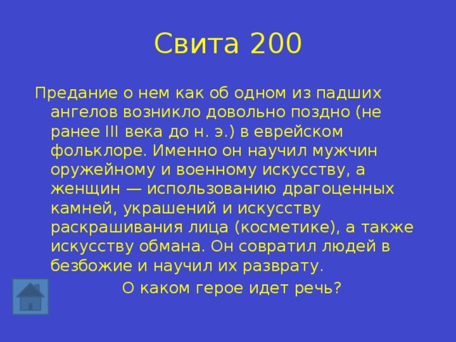 Свита 200 Предание о нем как об одном из падших ангелов возникло довольно поздно (не ранее III века до н. э.) в еврейском фольклоре. Именно он научил мужчин оружейному и военному искусству, а женщин — использованию драгоценных камней, украшений и искусству раскрашивания лица (косметике), а также искусству обмана. Он совратил людей в безбожие и научил их разврату. О каком герое идет речь? 