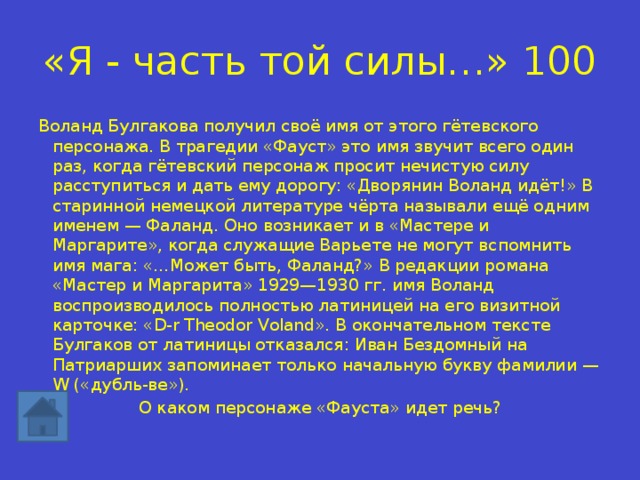 «Я - часть той силы…» 100 Воланд Булгакова получил своё имя от этого гётевского персонажа. В трагедии «Фауст» это имя звучит всего один раз, когда гётевский персонаж просит нечистую силу расступиться и дать ему дорогу: «Дворянин Воланд идёт!» В старинной немецкой литературе чёрта называли ещё одним именем — Фаланд. Оно возникает и в «Мастере и Маргарите», когда служащие Варьете не могут вспомнить имя мага: «…Может быть, Фаланд?» В редакции романа «Мастер и Маргарита» 1929—1930 гг. имя Воланд воспроизводилось полностью латиницей на его визитной карточке: «D-r Theodor Voland». В окончательном тексте Булгаков от латиницы отказался: Иван Бездомный на Патриарших запоминает только начальную букву фамилии — W («дубль-ве»). О каком персонаже «Фауста» идет речь? 