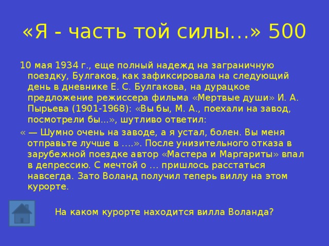 «Я - часть той силы…» 500 10 мая 1934 г., еще полный надежд на заграничную поездку, Булгаков, как зафиксировала на следующий день в дневнике Е. С. Булгакова, на дурацкое предложение режиссера фильма «Мертвые души» И. А. Пырьева (1901-1968): «Вы бы, М. А., поехали на завод, посмотрели бы...», шутливо ответил: « — Шумно очень на заводе, а я устал, болен. Вы меня отправьте лучше в ….». После унизительного отказа в зарубежной поездке автор «Мастера и Маргариты» впал в депрессию. С мечтой о … пришлось расстаться навсегда. Зато Воланд получил теперь виллу на этом курорте. На каком курорте находится вилла Воланда? 