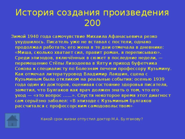 История создания произведения 200 Зимой 1940 года самочувствие Михаила Афанасьевича резко ухудшилось. Писатель уже не вставал с постели, однако продолжал работать; его жена в те дни отмечала в дневнике: «Миша, сколько хватает сил, правит роман, я переписываю». Среди эпизодов, включённых в сюжет в последние недели, — перемещение Стёпы Лиходеева в Ялту  и приход буфетчика Сокова к специалисту по болезням печени профессору Кузьмину. Как отмечал литературовед Владимир Лакшин, сцена с Кузьминым была откликом на реальные события: осенью 1939 года один из докторов, оценивая состояние здоровья писателя, заметил, что Булгаков как врач должен знать о том, что его уход — «это вопрос …...». Спустя некоторое время этот диагност сам серьёзно заболел: «В эпизоде с Кузьминым Булгаков рассчитался с профессорским самодовольством» . Какой срок жизни отпустил доктор М.А. Булгакову? 