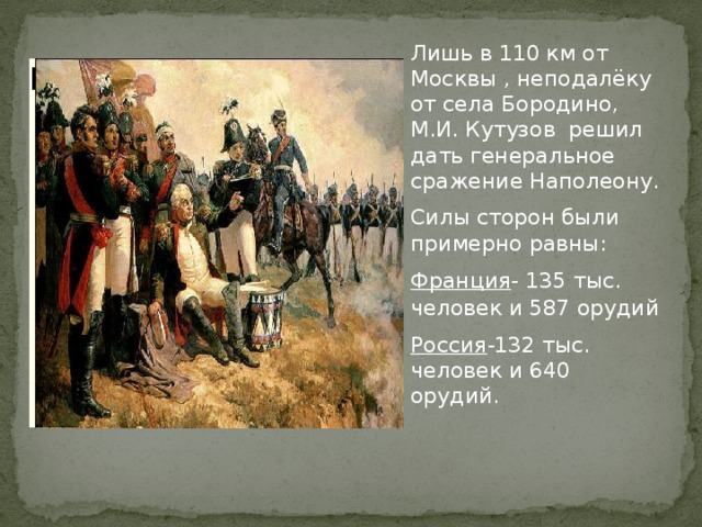 Лишь в 110 км от Москвы , неподалёку от села Бородино, М.И. Кутузов решил дать генеральное сражение Наполеону. Силы сторон были примерно равны: Франция - 135 тыс. человек и 587 орудий Россия -132 тыс. человек и 640 орудий. Вставка рисунка 