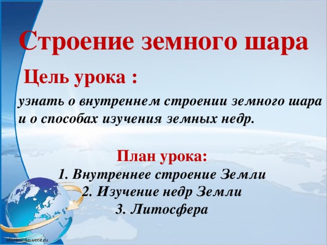 Строение земного шара Цель урока : узнать о внутреннем строении земного шара и о способах изучения земных недр.   План урока: 1. Внутреннее строение Земли 2. Изучение недр Земли 3. Литосфера