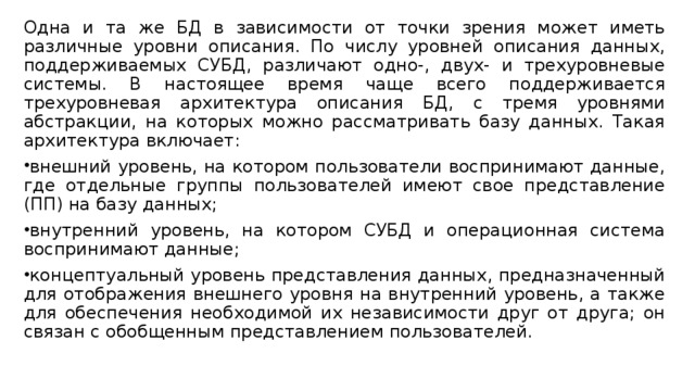 Одна и та же БД в зависимости от точки зрения может иметь различные уровни описания. По числу уровней описания данных, поддерживаемых СУБД, различают одно-, двух- и трехуровневые системы. В настоящее время чаще всего поддерживается трехуровневая архитектура описания БД, с тремя уровнями абстракции, на которых можно рассматривать базу данных. Такая архитектура включает: внешний уровень, на котором пользователи воспринимают данные, где отдельные группы пользователей имеют свое представление (ПП) на базу данных; внутренний уровень, на котором СУБД и операционная система воспринимают данные; концептуальный уровень представления данных, предназначенный для отображения внешнего уровня на внутренний уровень, а также для обеспечения необходимой их независимости друг от друга; он связан с обобщенным представлением пользователей. 