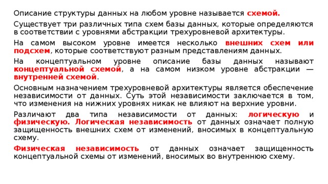 Описание структуры данных на любом уровне называется схемой. Существует три различных типа схем базы данных, которые определяются в соответствии с уровнями абстракции трехуровневой архитектуры. На самом высоком уровне имеется несколько внешних схем или подсхем , которые соответствуют разным представлениям данных. На концептуальном уровне описание базы данных называют концептуальной схемой , а на самом низком уровне абстракции — внутренней схемой . Основным назначением трехуровневой архитектуры является обеспечение независимости от данных. Суть этой независимости заключается в том, что изменения на нижних уровнях никак не влияют на верхние уровни. Различают два типа независимости от данных: логическую и физическую. Логическая независимость от данных означает полную защищенность внешних схем от изменений, вносимых в концептуальную схему. Физическая независимость от данных означает защищенность концептуальной схемы от изменений, вносимых во внутреннюю схему. 