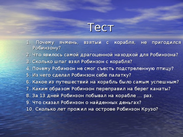 Тест 1. Почему ячмень, взятый с корабля, не пригодился Робинзону? 2. Что явилось самой драгоценной находкой для Робинзона? 3. Сколько шпаг взял Робинзон с корабля? 4. Почему Робинзон не смог съесть подстреленную птицу? 5. Из чего сделал Робинзон себе палатку? 6. Какое из путешествий на корабль было самым успешным? 7. Каким образом Робинзон переправил на берег канаты? 8. За 13 дней Робинзон побывал на корабле … раз. 9. Что сказал Робинзон о найденных деньгах? 10. Сколько лет прожил на острове Робинзон Крузо? 