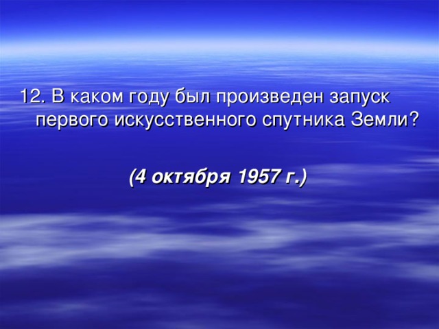 12. В каком году был произведен запуск первого искусственного спутника Земли? (4 октября 1957 г.)  