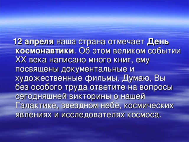  12 апреля наша страна отмечает День космонавтики . Об этом великом событии XX века написано много книг, ему посвящены документальные и художественные фильмы. Думаю, Вы без особого труда ответите на вопросы сегодняшней викторины о нашей Галактике, звездном небе, космических явлениях и исследователях космоса. 