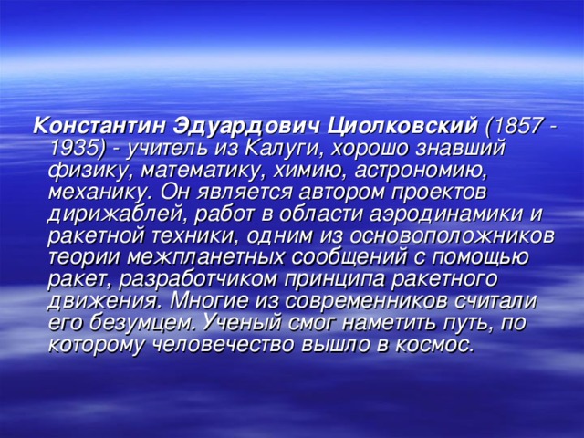  Константин Эдуардович Циолковский (1857 - 1935) - учитель из Калуги, хорошо знавший физику, математику, химию, астрономию, механику. Он является автором проектов дирижаблей, работ в области аэродинамики и ракетной техники, одним из основоположников теории межпланетных сообщений с помощью ракет, разработчиком принципа ракетного движения. Многие из современников считали его безумцем. Ученый смог наметить путь, по которому человечество вышло в космос. 