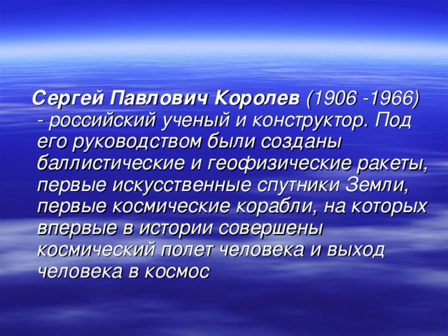  Сергей Павлович Королев (1906 -1966) - российский ученый и конструктор. Под его руководством были созданы баллистические и геофизические ракеты, первые искусственные спутники Земли, первые космические корабли, на которых впервые в истории совершены космический полет человека и выход человека в космос  